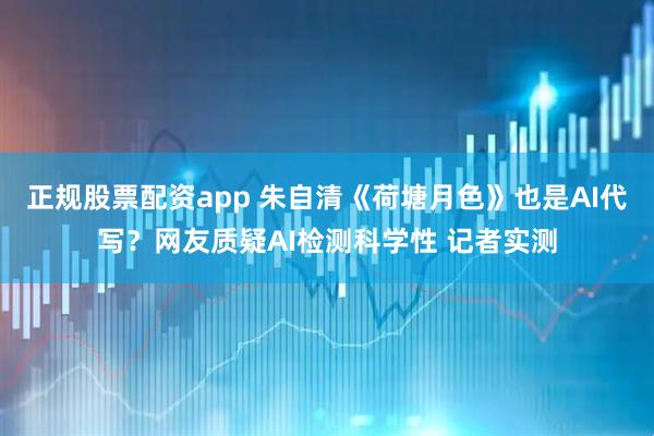 正规股票配资app 朱自清《荷塘月色》也是AI代写？网友质疑AI检测科学性 记者实测