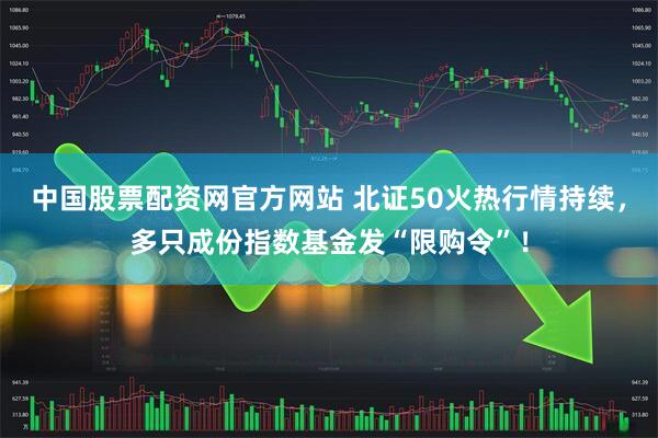 中国股票配资网官方网站 北证50火热行情持续，多只成份指数基金发“限购令”！