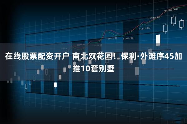 在线股票配资开户 南北双花园！保利·外滩序45加推10套别墅