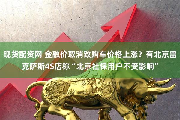 现货配资网 金融价取消致购车价格上涨？有北京雷克萨斯4S店称“北京社保用户不受影响”