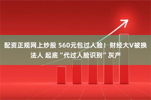 配资正规网上炒股 560元包过人脸！财经大V被换法人 起底“代过人脸识别”灰产