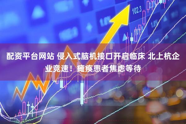 配资平台网站 侵入式脑机接口开启临床 北上杭企业竞速！瘫痪患者焦虑等待