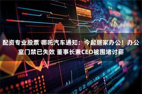 配资专业股票 哪吒汽车通知：今起居家办公！办公室门禁已失效 董事长兼CEO被围堵讨薪