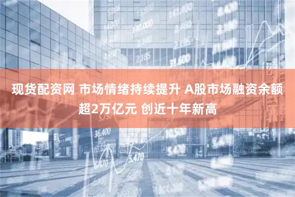 现货配资网 市场情绪持续提升 A股市场融资余额超2万亿元 创近十年新高