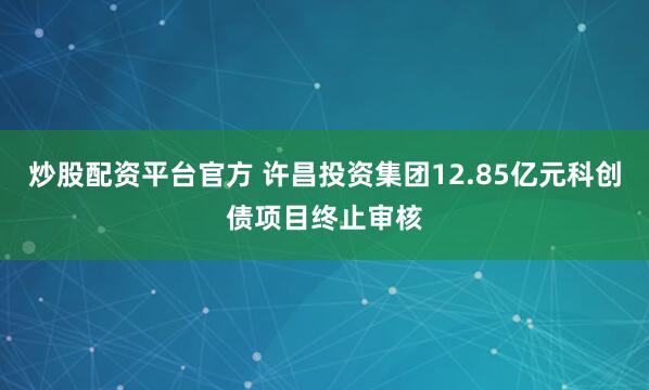 炒股配资平台官方 许昌投资集团12.85亿元科创债项目终止审核