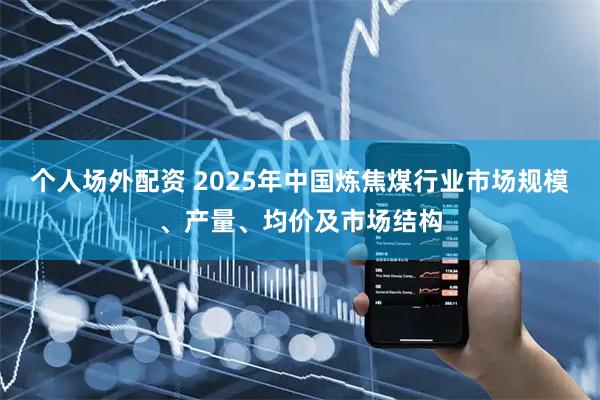 个人场外配资 2025年中国炼焦煤行业市场规模、产量、均价及市场结构