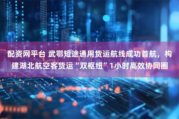 配资网平台 武鄂短途通用货运航线成功首航，构建湖北航空客货运“双枢纽”1小时高效协同圈