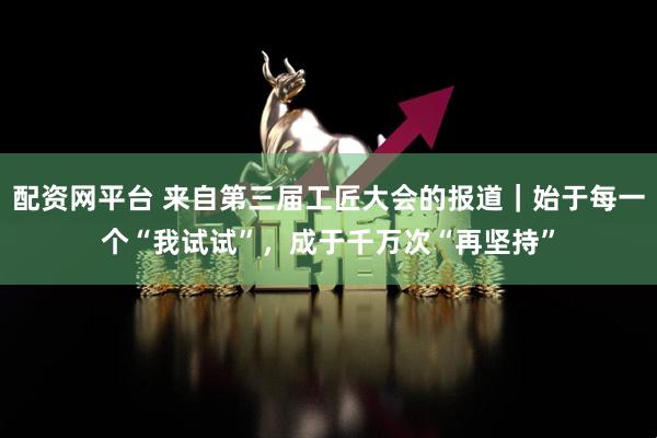配资网平台 来自第三届工匠大会的报道｜始于每一个“我试试”，成于千万次“再坚持”